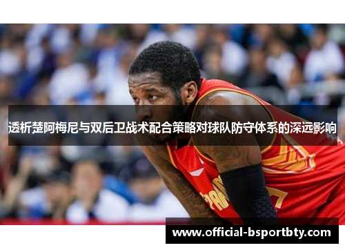透析楚阿梅尼与双后卫战术配合策略对球队防守体系的深远影响