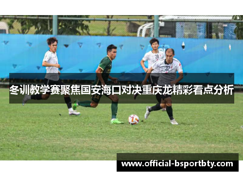 冬训教学赛聚焦国安海口对决重庆龙精彩看点分析