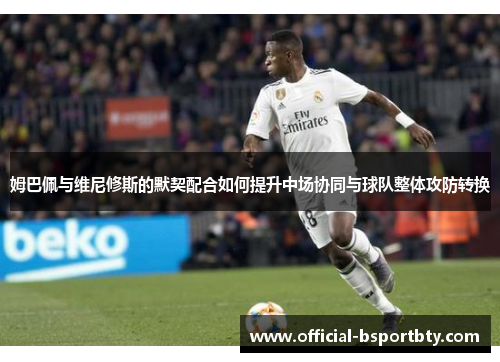 姆巴佩与维尼修斯的默契配合如何提升中场协同与球队整体攻防转换