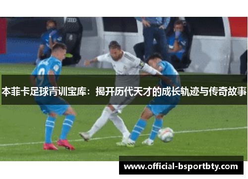 本菲卡足球青训宝库：揭开历代天才的成长轨迹与传奇故事
