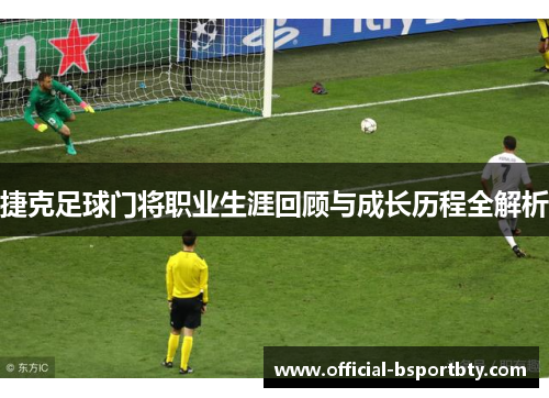 捷克足球门将职业生涯回顾与成长历程全解析