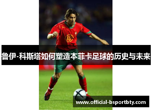 鲁伊-科斯塔如何塑造本菲卡足球的历史与未来