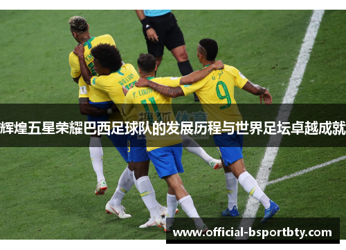 辉煌五星荣耀巴西足球队的发展历程与世界足坛卓越成就